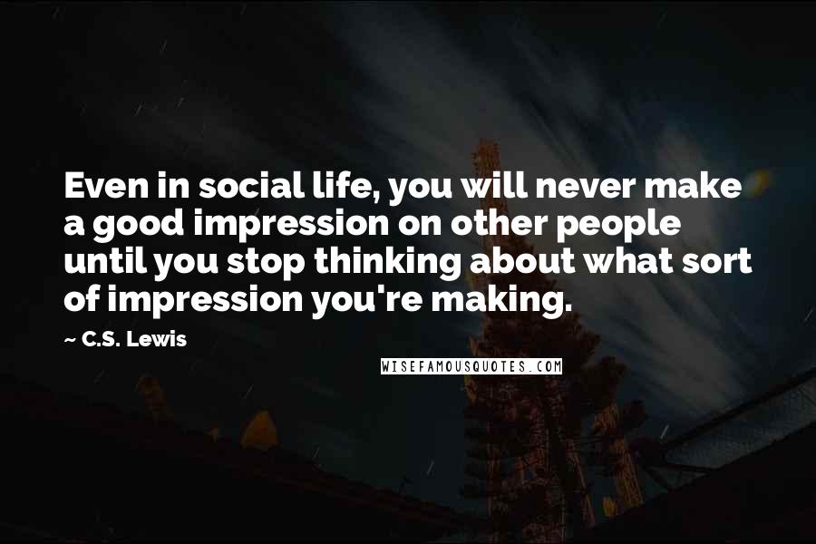 C.S. Lewis Quotes: Even in social life, you will never make a good impression on other people until you stop thinking about what sort of impression you're making.