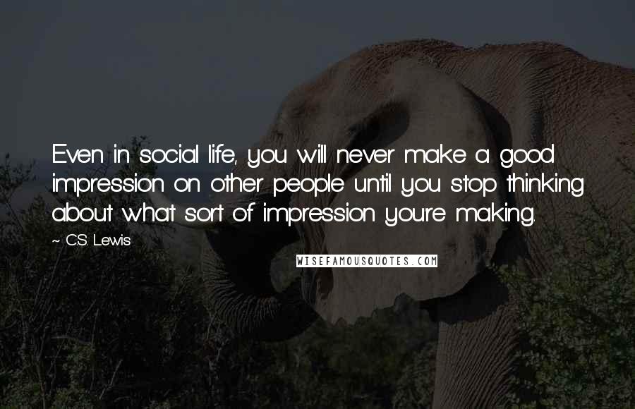 C.S. Lewis Quotes: Even in social life, you will never make a good impression on other people until you stop thinking about what sort of impression you're making.