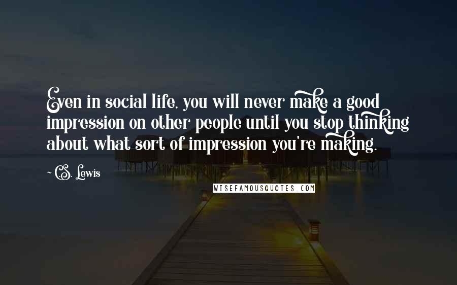 C.S. Lewis Quotes: Even in social life, you will never make a good impression on other people until you stop thinking about what sort of impression you're making.