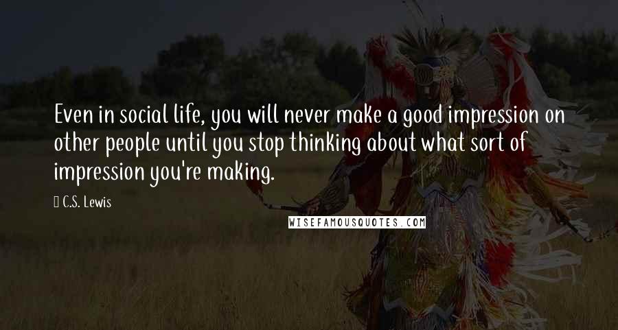 C.S. Lewis Quotes: Even in social life, you will never make a good impression on other people until you stop thinking about what sort of impression you're making.