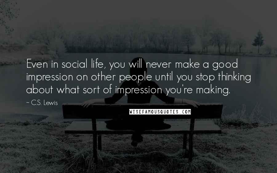 C.S. Lewis Quotes: Even in social life, you will never make a good impression on other people until you stop thinking about what sort of impression you're making.