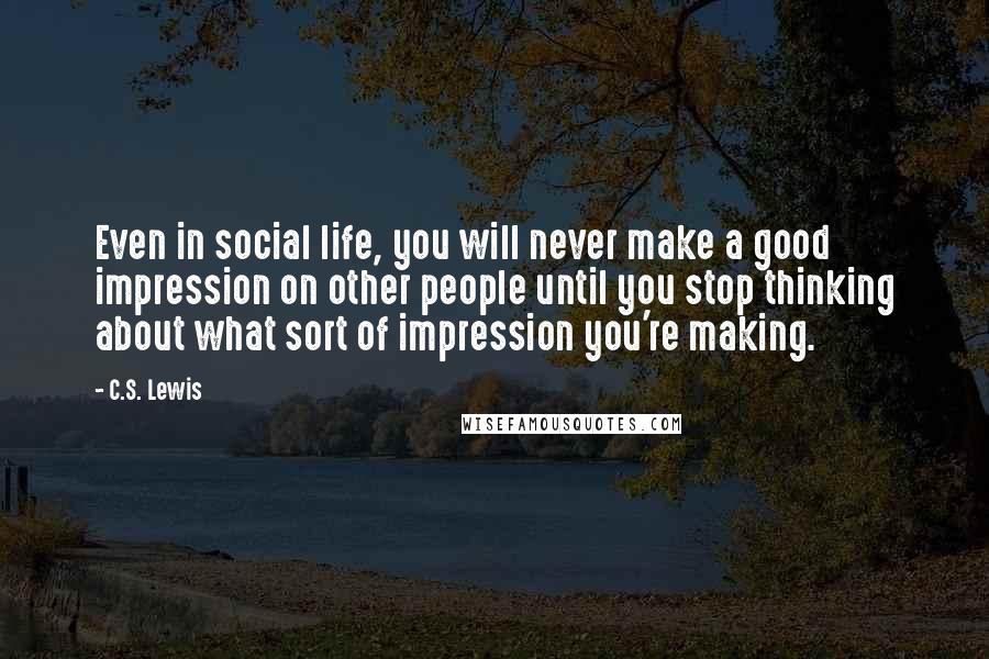 C.S. Lewis Quotes: Even in social life, you will never make a good impression on other people until you stop thinking about what sort of impression you're making.