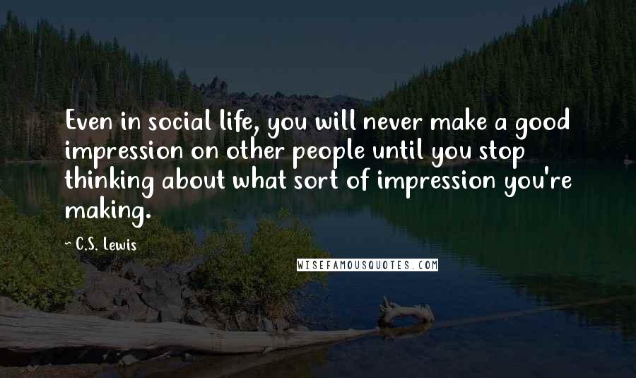 C.S. Lewis Quotes: Even in social life, you will never make a good impression on other people until you stop thinking about what sort of impression you're making.