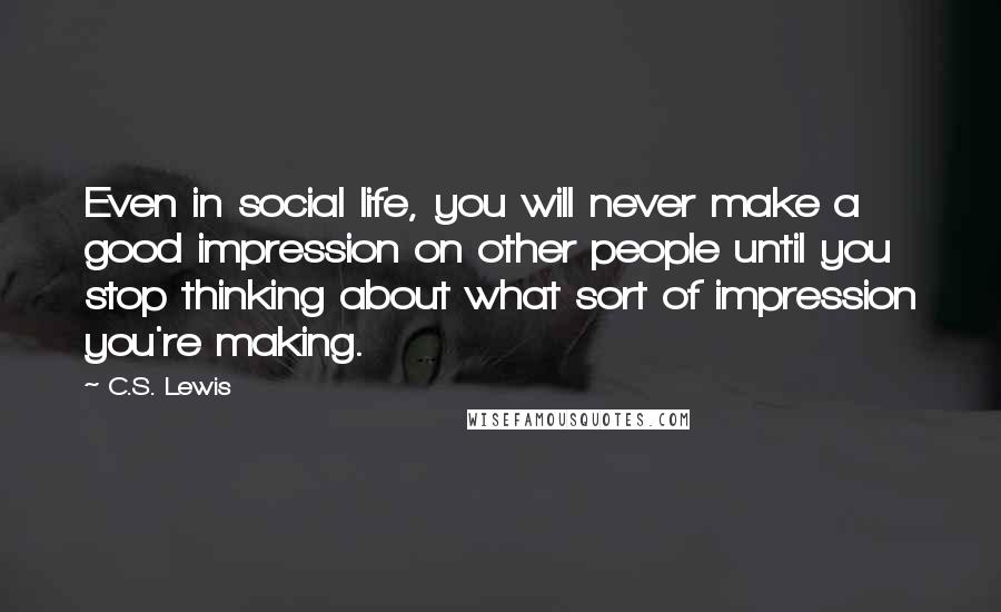 C.S. Lewis Quotes: Even in social life, you will never make a good impression on other people until you stop thinking about what sort of impression you're making.