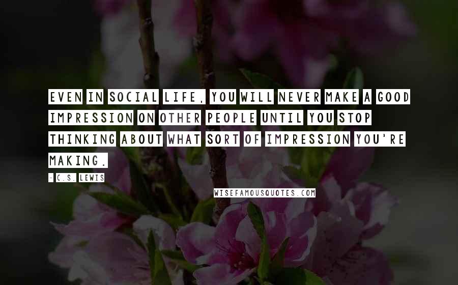 C.S. Lewis Quotes: Even in social life, you will never make a good impression on other people until you stop thinking about what sort of impression you're making.