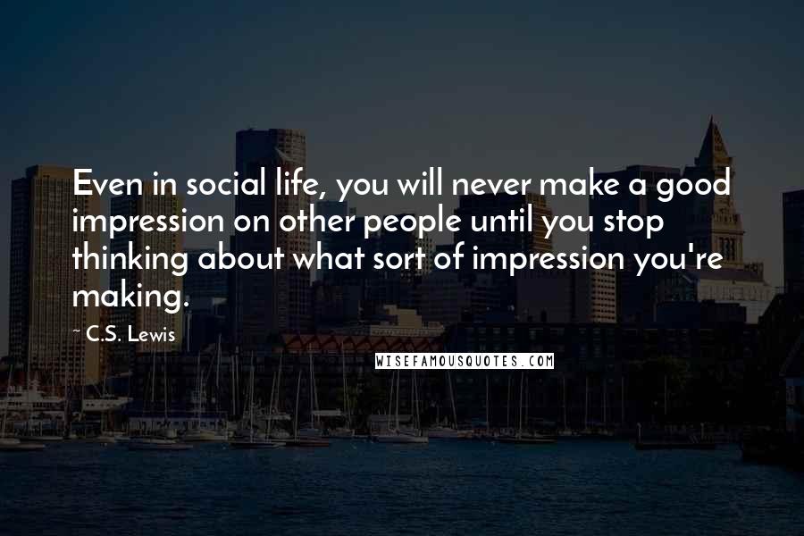 C.S. Lewis Quotes: Even in social life, you will never make a good impression on other people until you stop thinking about what sort of impression you're making.