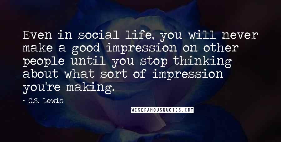 C.S. Lewis Quotes: Even in social life, you will never make a good impression on other people until you stop thinking about what sort of impression you're making.