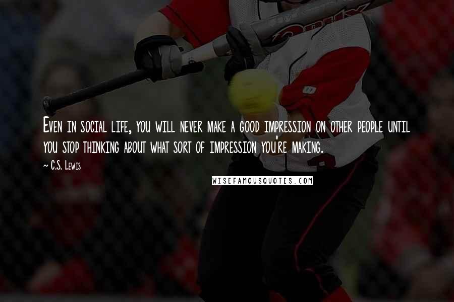 C.S. Lewis Quotes: Even in social life, you will never make a good impression on other people until you stop thinking about what sort of impression you're making.