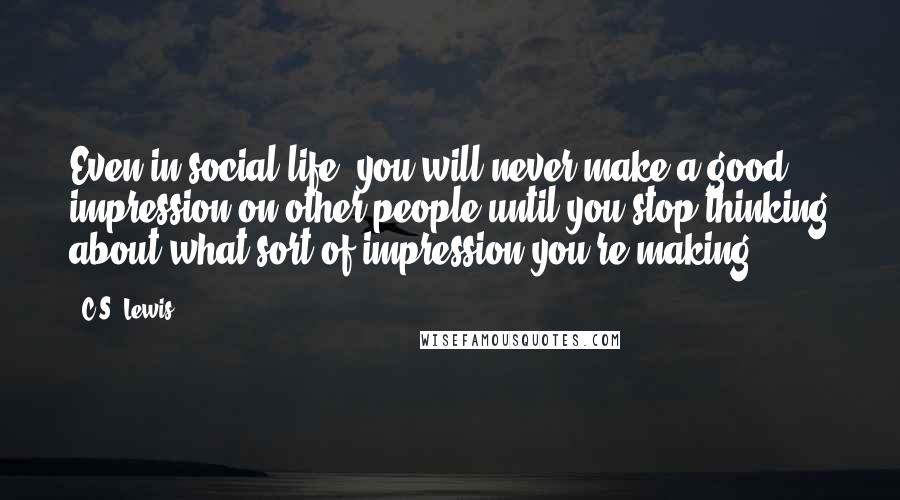 C.S. Lewis Quotes: Even in social life, you will never make a good impression on other people until you stop thinking about what sort of impression you're making.