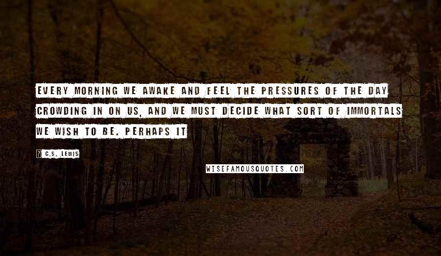 C.S. Lewis Quotes: Every morning we awake and feel the pressures of the day crowding in on us, and we must decide what sort of immortals we wish to be. Perhaps it