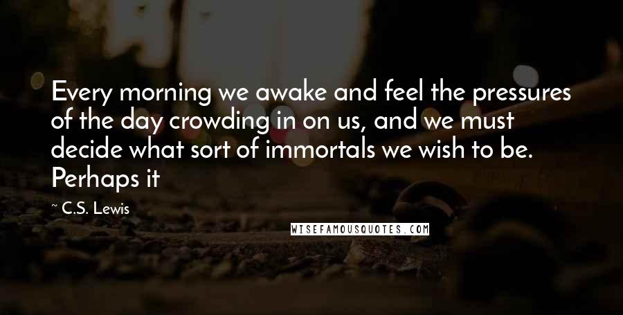 C.S. Lewis Quotes: Every morning we awake and feel the pressures of the day crowding in on us, and we must decide what sort of immortals we wish to be. Perhaps it