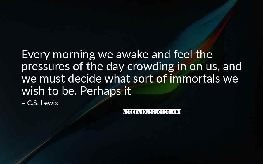 C.S. Lewis Quotes: Every morning we awake and feel the pressures of the day crowding in on us, and we must decide what sort of immortals we wish to be. Perhaps it