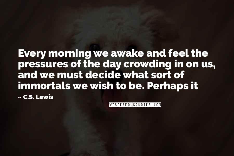 C.S. Lewis Quotes: Every morning we awake and feel the pressures of the day crowding in on us, and we must decide what sort of immortals we wish to be. Perhaps it