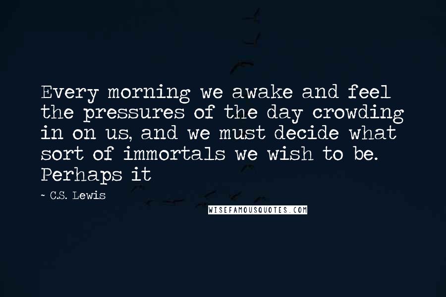 C.S. Lewis Quotes: Every morning we awake and feel the pressures of the day crowding in on us, and we must decide what sort of immortals we wish to be. Perhaps it