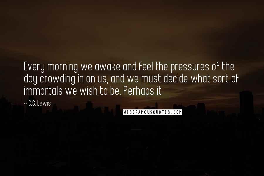 C.S. Lewis Quotes: Every morning we awake and feel the pressures of the day crowding in on us, and we must decide what sort of immortals we wish to be. Perhaps it