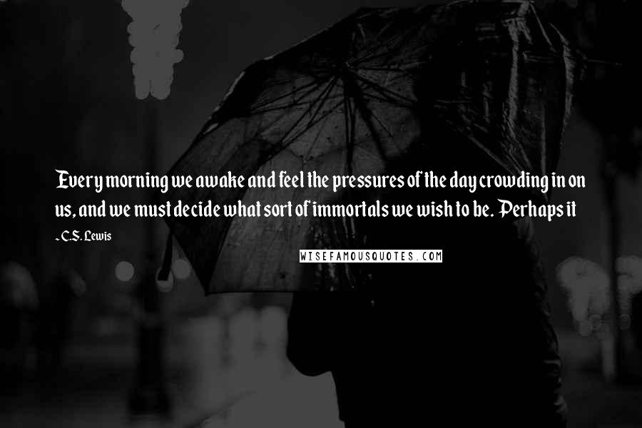 C.S. Lewis Quotes: Every morning we awake and feel the pressures of the day crowding in on us, and we must decide what sort of immortals we wish to be. Perhaps it