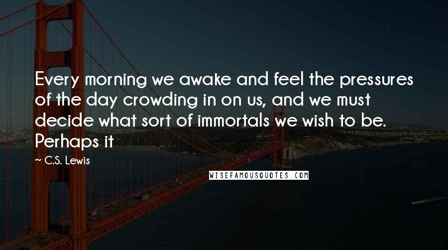 C.S. Lewis Quotes: Every morning we awake and feel the pressures of the day crowding in on us, and we must decide what sort of immortals we wish to be. Perhaps it
