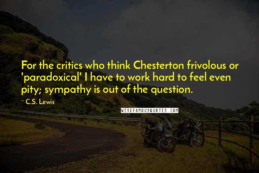 C.S. Lewis Quotes: For the critics who think Chesterton frivolous or 'paradoxical' I have to work hard to feel even pity; sympathy is out of the question.
