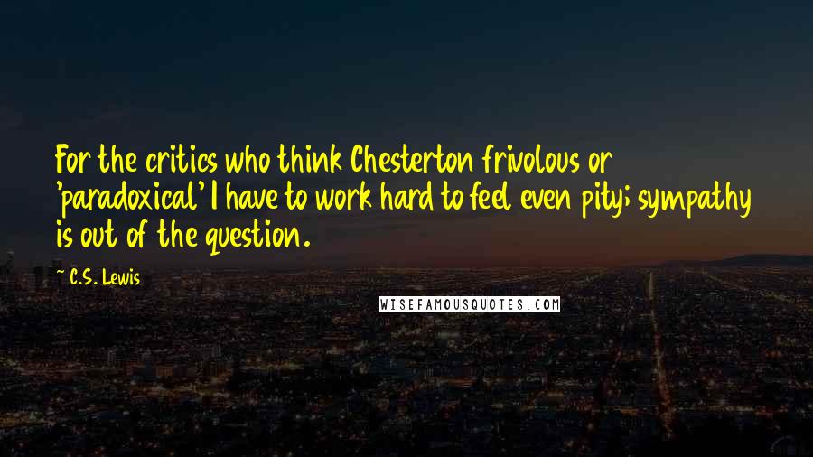 C.S. Lewis Quotes: For the critics who think Chesterton frivolous or 'paradoxical' I have to work hard to feel even pity; sympathy is out of the question.