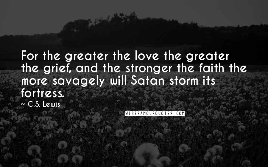 C.S. Lewis Quotes: For the greater the love the greater the grief, and the stronger the faith the more savagely will Satan storm its fortress.