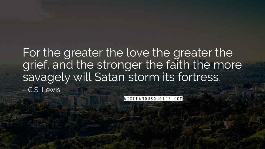 C.S. Lewis Quotes: For the greater the love the greater the grief, and the stronger the faith the more savagely will Satan storm its fortress.