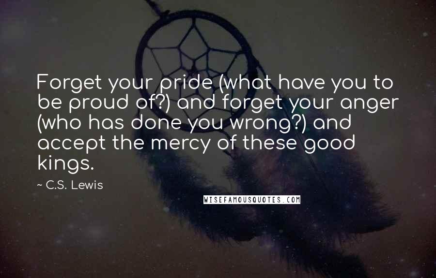 C.S. Lewis Quotes: Forget your pride (what have you to be proud of?) and forget your anger (who has done you wrong?) and accept the mercy of these good kings.