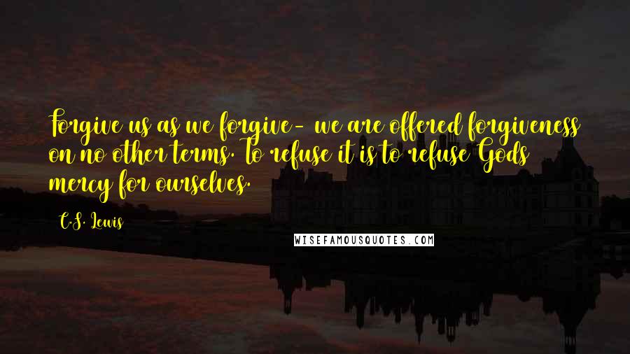 C.S. Lewis Quotes: Forgive us as we forgive- we are offered forgiveness on no other terms. To refuse it is to refuse Gods mercy for ourselves.