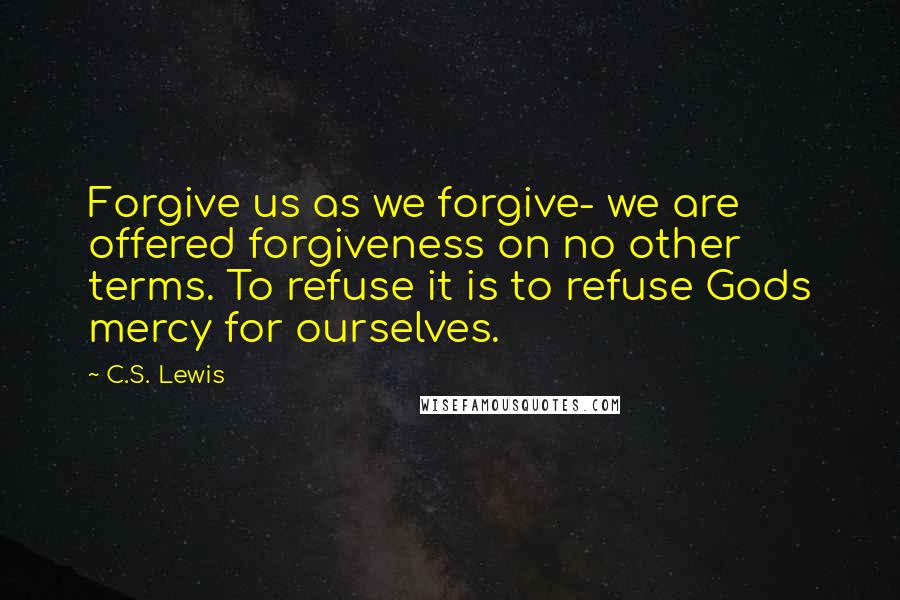 C.S. Lewis Quotes: Forgive us as we forgive- we are offered forgiveness on no other terms. To refuse it is to refuse Gods mercy for ourselves.