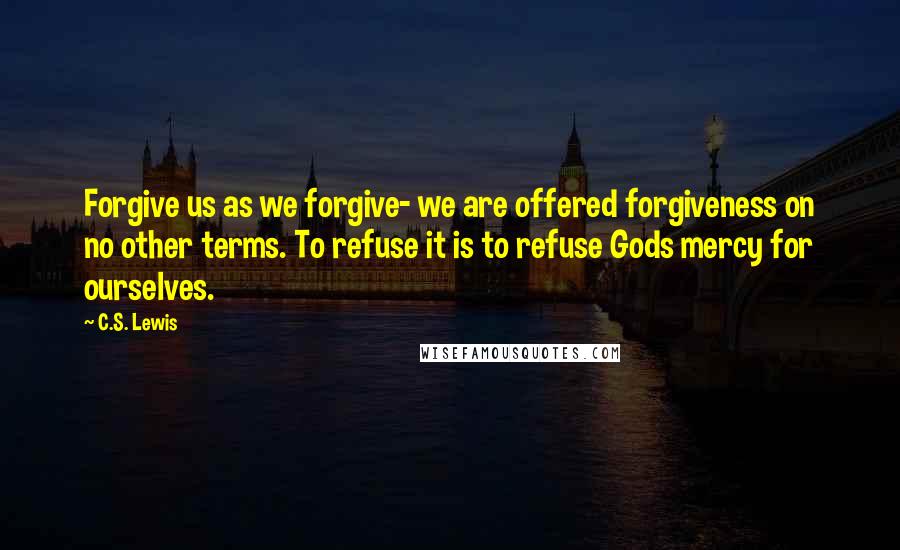 C.S. Lewis Quotes: Forgive us as we forgive- we are offered forgiveness on no other terms. To refuse it is to refuse Gods mercy for ourselves.
