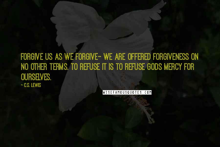 C.S. Lewis Quotes: Forgive us as we forgive- we are offered forgiveness on no other terms. To refuse it is to refuse Gods mercy for ourselves.