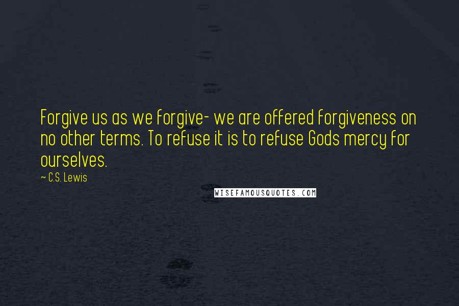 C.S. Lewis Quotes: Forgive us as we forgive- we are offered forgiveness on no other terms. To refuse it is to refuse Gods mercy for ourselves.