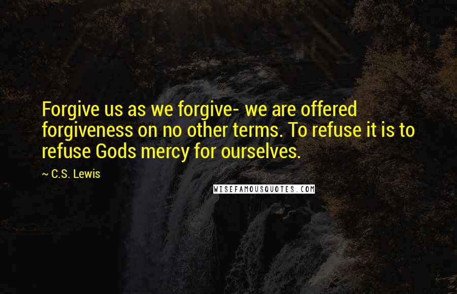 C.S. Lewis Quotes: Forgive us as we forgive- we are offered forgiveness on no other terms. To refuse it is to refuse Gods mercy for ourselves.