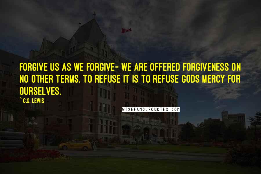 C.S. Lewis Quotes: Forgive us as we forgive- we are offered forgiveness on no other terms. To refuse it is to refuse Gods mercy for ourselves.