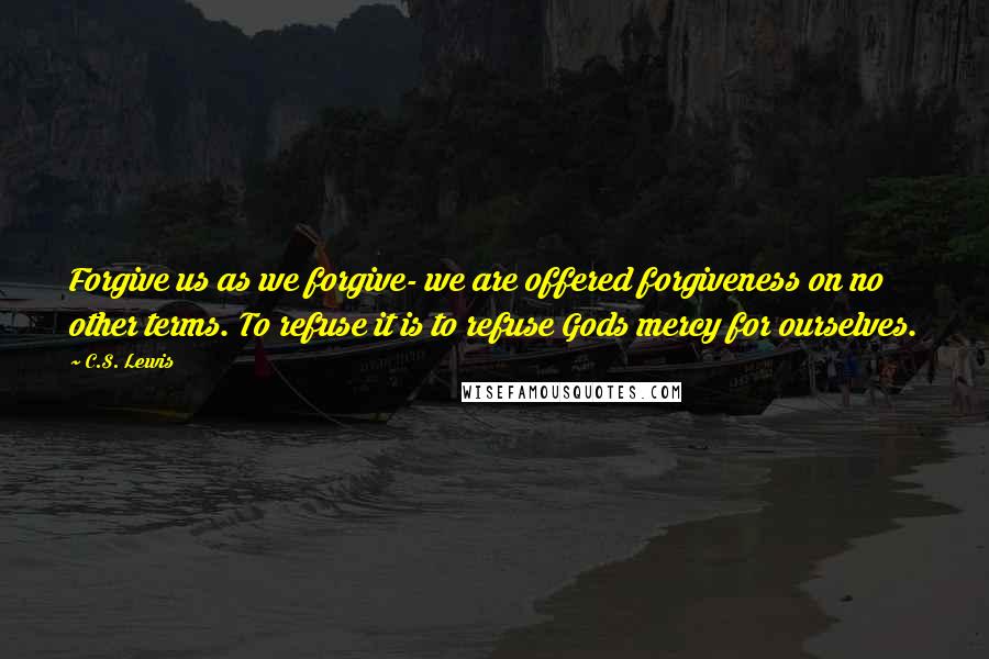 C.S. Lewis Quotes: Forgive us as we forgive- we are offered forgiveness on no other terms. To refuse it is to refuse Gods mercy for ourselves.