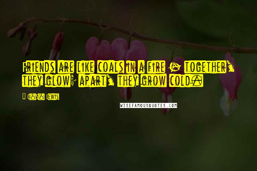 C.S. Lewis Quotes: Friends are like coals in a fire - together, they glow; apart, they grow cold.