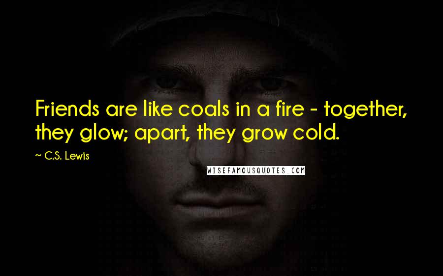 C.S. Lewis Quotes: Friends are like coals in a fire - together, they glow; apart, they grow cold.