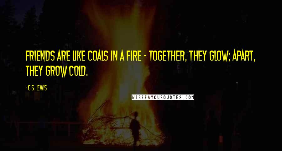 C.S. Lewis Quotes: Friends are like coals in a fire - together, they glow; apart, they grow cold.
