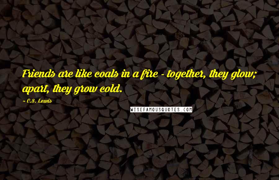 C.S. Lewis Quotes: Friends are like coals in a fire - together, they glow; apart, they grow cold.