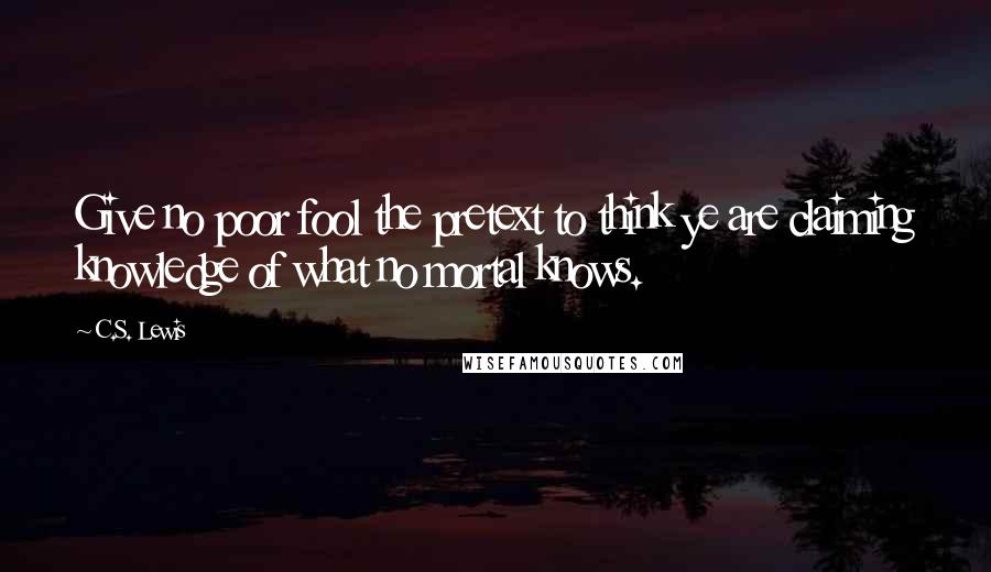 C.S. Lewis Quotes: Give no poor fool the pretext to think ye are claiming knowledge of what no mortal knows.