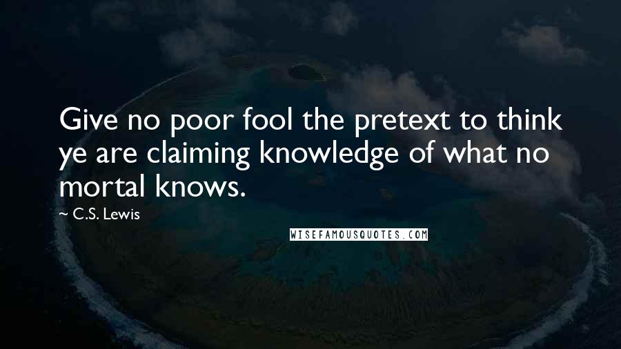 C.S. Lewis Quotes: Give no poor fool the pretext to think ye are claiming knowledge of what no mortal knows.