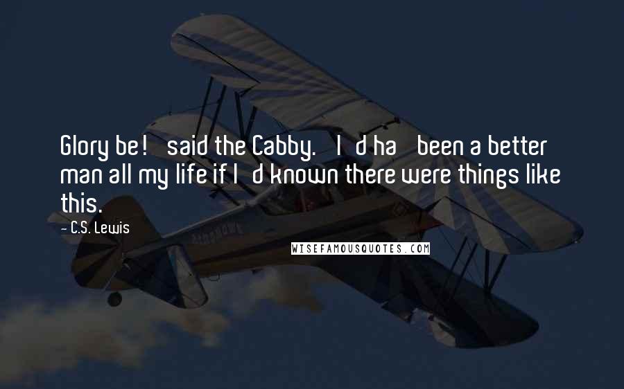 C.S. Lewis Quotes: Glory be!' said the Cabby. 'I'd ha' been a better man all my life if I'd known there were things like this.