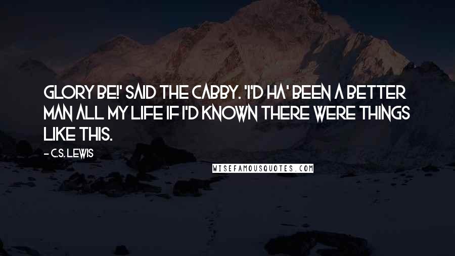 C.S. Lewis Quotes: Glory be!' said the Cabby. 'I'd ha' been a better man all my life if I'd known there were things like this.