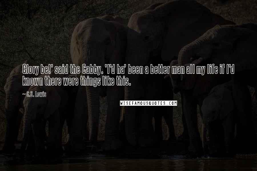 C.S. Lewis Quotes: Glory be!' said the Cabby. 'I'd ha' been a better man all my life if I'd known there were things like this.