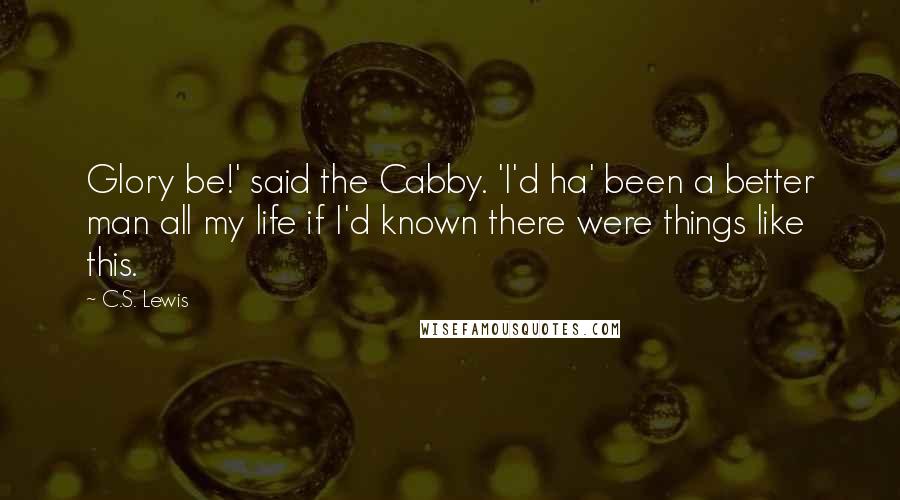 C.S. Lewis Quotes: Glory be!' said the Cabby. 'I'd ha' been a better man all my life if I'd known there were things like this.