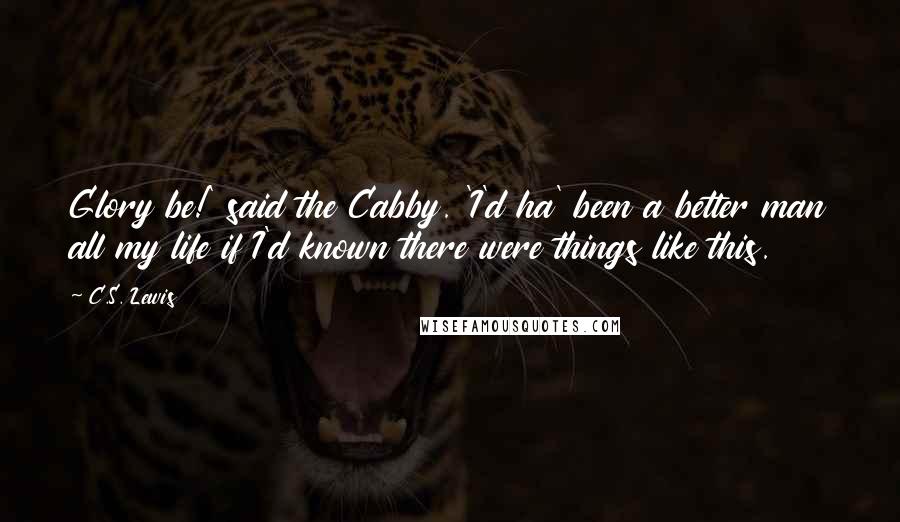 C.S. Lewis Quotes: Glory be!' said the Cabby. 'I'd ha' been a better man all my life if I'd known there were things like this.