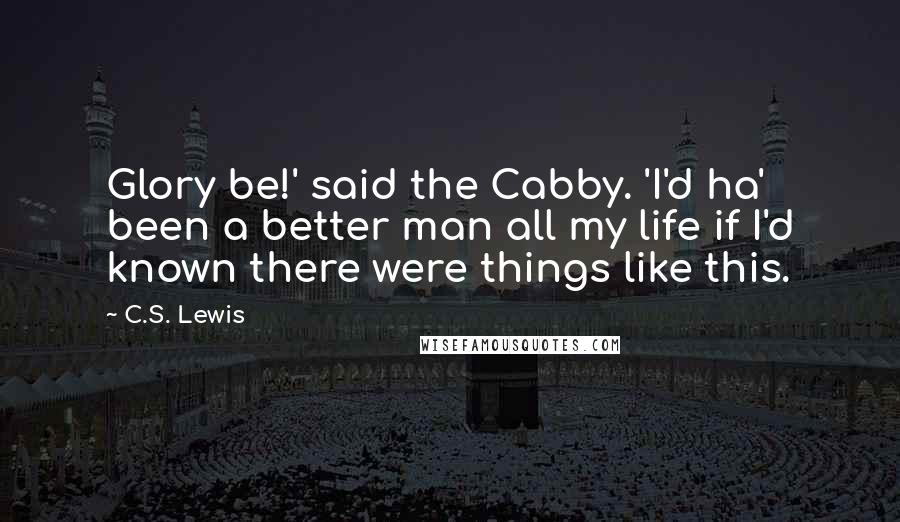 C.S. Lewis Quotes: Glory be!' said the Cabby. 'I'd ha' been a better man all my life if I'd known there were things like this.