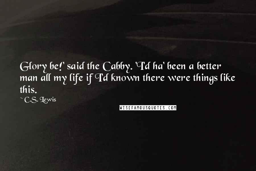 C.S. Lewis Quotes: Glory be!' said the Cabby. 'I'd ha' been a better man all my life if I'd known there were things like this.