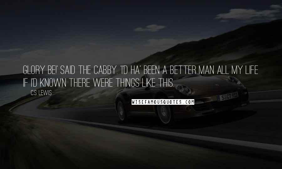 C.S. Lewis Quotes: Glory be!' said the Cabby. 'I'd ha' been a better man all my life if I'd known there were things like this.