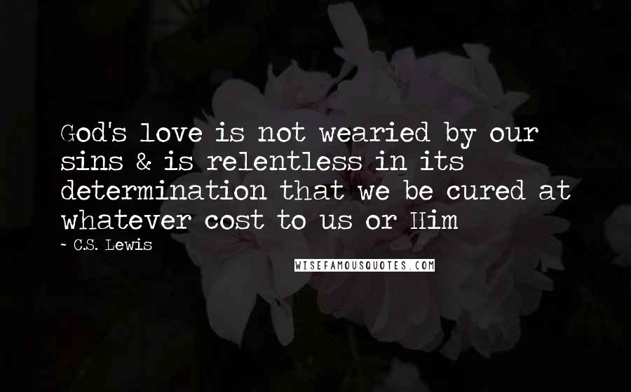 C.S. Lewis Quotes: God's love is not wearied by our sins & is relentless in its determination that we be cured at whatever cost to us or Him