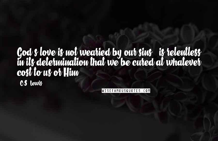 C.S. Lewis Quotes: God's love is not wearied by our sins & is relentless in its determination that we be cured at whatever cost to us or Him